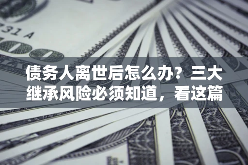 北京债务人离世后怎么办？三大继承风险必须知道，看这篇就够了